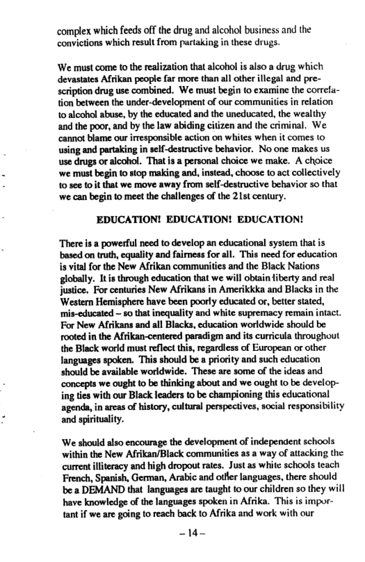 ‘complex which feeds off the drug and alcohol business and the convictions which result from partaking in these drugs. ‘We must come to the realization that alcohol is also a drug which devastates Afikan people far more than all other illegal and pre- scription drug use combined. We must begin (o examine the correfu- tion between the under-development of our communities in relation 10 alcohol abuse, by the educated and the uneducated, the wealthy and the poor, and by the law abiding citizen and the criminal. We ‘cannot blame our irresponsible action on whites when it comes 1o using and partaking in self-destructive behavior. No one makes us use drugs o alcohol. That s a personal choice we make. A choice ‘we must begin to stop making and, instead, choose to act collectively 10 see toit that we move away from self-destructive behavior so that we can begin to meet the chailenges of the 215t century. EDUCATION! EDUCATION! EDUCATION! There is a powerful need to develop an educational system that is based on truth, equality and faimess for all. This need for education is vital for the New Afrikan communities and the Black Nations globally. It s through education that we will obtain fiberty and real justice. For centuries New Afrikans in Amerikkka and Blacks in the Western Hemisphere have been poorly educated or, better stated, ‘mis-educated — so that inequality and white supremacy remain intact. For New Afrikans and all Blacks, education worldwide should be rooted in the Afrikan-centered paradigm and its curricula throughout the Black world must reflect this, regardless of European or other languages spoken. This should be a priority and such education should be available worldwide. These are some of the ideas and concepts we ought to be thinking about and we ought to be develop- ing ties with our Black leaders to be championing this educational agenda,in arcas of history, cultural perspectives, social responsibility and spirituality. We should also encourage the development of independent schools within the New Afrikan/Black communities as a way of attacking the current llteracy and high dropout rates. Justas white schools teach French, Spanish, German, Arabic and otfler languages, there should be:a DEMAND that languages are taught to our children so they will have knowledge of the languages spoken in Afrika. This is impor- tantif we are going to reach back to Afrika and work with our 14—
